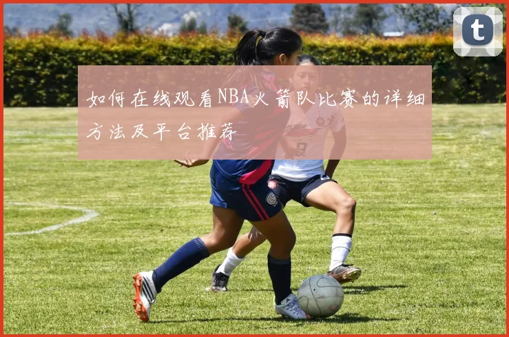 如何在线观看NBA火箭队比赛的详细方法及平台推荐