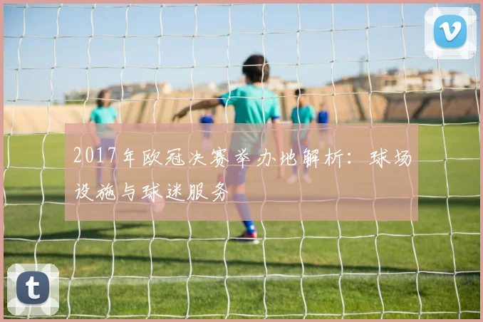 2017年欧冠决赛举办地解析：球场设施与球迷服务