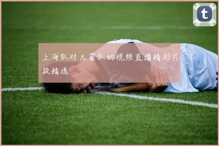 上海队对火箭队的视频直播精彩片段精选