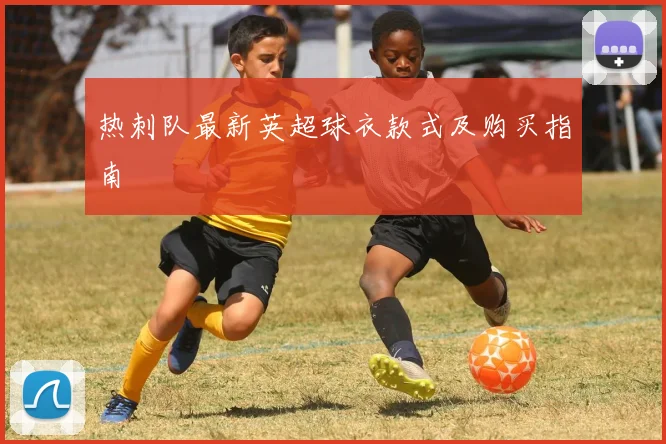 热刺队最新英超球衣款式及购买指南