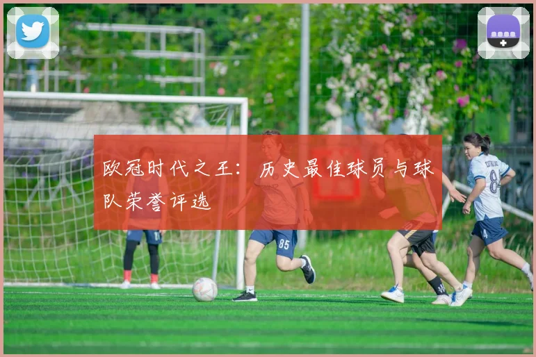 欧冠时代之王：历史最佳球员与球队荣誉评选